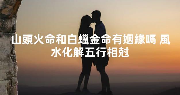 山頭火命和白蠟金命有姻緣嗎 風水化解五行相尅